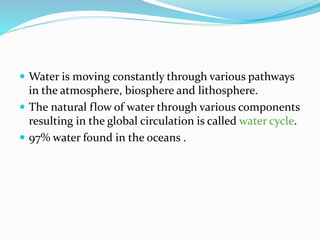  Water is moving constantly through various pathways
in the atmosphere, biosphere and lithosphere.
 The natural flow of water through various components
resulting in the global circulation is called water cycle.
 97% water found in the oceans .
 
