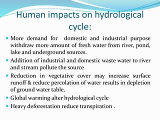 Human impacts on hydrological
cycle:
 More demand for domestic and industrial purpose
withdraw more amount of fresh water from river, pond,
lake and underground sources.
 Addition of industrial and domestic waste water to river
and stream pollute the source
 Reduction in vegetative cover may increase surface
runoff & reduce percolation of water results in depletion
of ground water table.
 Global warming alter hydrological cycle
 Heavy deforestation reduce transpiration .
 