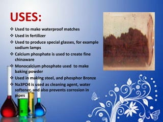 USES:
 Used to make waterproof matches
 Used in fertilizer
 Used to produce special glasses, for example
sodium lamps
 Calcium phosphate is used to create fine
chinaware
 Monocalcium phosphate used to make
baking powder
 Used in making steel, and phosphor Bronze
 Na3PO4 is used as cleaning agent, water
softener, and also prevents corrosion in
pipes
 