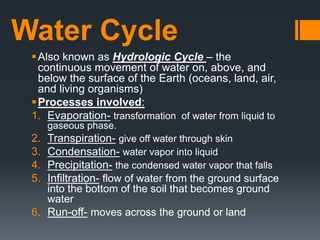 Water Cycle
Also known as Hydrologic Cycle – the
continuous movement of water on, above, and
below the surface of the Earth (oceans, land, air,
and living organisms)
Processes involved:
1. Evaporation- transformation of water from liquid to
gaseous phase.
2. Transpiration- give off water through skin
3. Condensation- water vapor into liquid
4. Precipitation- the condensed water vapor that falls
5. Infiltration- flow of water from the ground surface
into the bottom of the soil that becomes ground
water
6. Run-off- moves across the ground or land
 