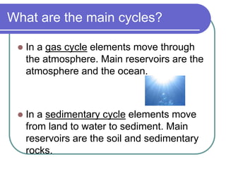 What are the main cycles?
 In a gas cycle elements move through
the atmosphere. Main reservoirs are the
atmosphere and the ocean.
 In a sedimentary cycle elements move
from land to water to sediment. Main
reservoirs are the soil and sedimentary
rocks.
 