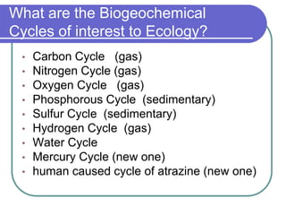 What are the Biogeochemical
Cycles of interest to Ecology?
• Carbon Cycle (gas)
• Nitrogen Cycle (gas)
• Oxygen Cycle (gas)
• Phosphorous Cycle (sedimentary)
• Sulfur Cycle (sedimentary)
• Hydrogen Cycle (gas)
• Water Cycle
• Mercury Cycle (new one)
• human caused cycle of atrazine (new one)
 