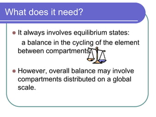 What does it need?
 It always involves equilibrium states:
a balance in the cycling of the element
between compartments.
 However, overall balance may involve
compartments distributed on a global
scale.
 