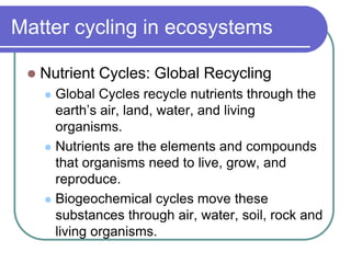Matter cycling in ecosystems
 Nutrient Cycles: Global Recycling
 Global Cycles recycle nutrients through the
earth’s air, land, water, and living
organisms.
 Nutrients are the elements and compounds
that organisms need to live, grow, and
reproduce.
 Biogeochemical cycles move these
substances through air, water, soil, rock and
living organisms.
 