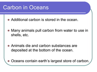 Carbon in Oceans
 Additional carbon is stored in the ocean.
 Many animals pull carbon from water to use in
shells, etc.
 Animals die and carbon substances are
deposited at the bottom of the ocean.
 Oceans contain earth’s largest store of carbon.
 