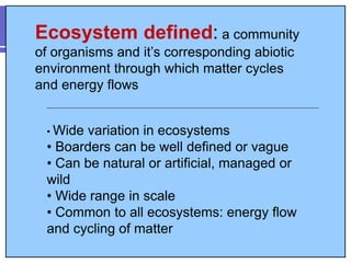 Ecosystem defined: a community
of organisms and it’s corresponding abiotic
environment through which matter cycles
and energy flows
• Wide variation in ecosystems
• Boarders can be well defined or vague
• Can be natural or artificial, managed or
wild
• Wide range in scale
• Common to all ecosystems: energy flow
and cycling of matter
 