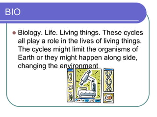 BIO
 Biology. Life. Living things. These cycles
all play a role in the lives of living things.
The cycles might limit the organisms of
Earth or they might happen along side,
changing the environment
 
