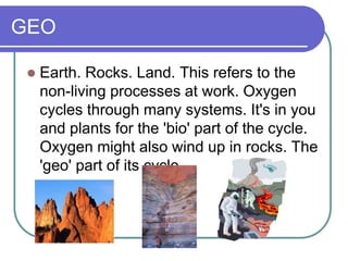 GEO
 Earth. Rocks. Land. This refers to the
non-living processes at work. Oxygen
cycles through many systems. It's in you
and plants for the 'bio' part of the cycle.
Oxygen might also wind up in rocks. The
'geo' part of its cycle.
 
