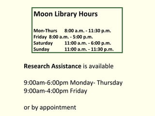 Research Assistance is available 9:00am-6:00pm Monday- Thursday 9:00am-4:00pm Friday or by appointment Moon Library Hours Mon-Thurs 8:00 a.m. - 11:30 p.m. Friday 8:00 a.m. - 5:00 p.m. Saturday 11:00 a.m. - 6:00 p.m. Sunday 11:00 a.m. - 11:30 p.m.