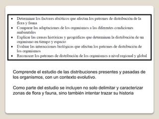 Comprende el estudio de las distribuciones presentes y pasadas de
los organismos, con un contexto evolutivo.
Como parte del estudio se incluyen no solo delimitar y caracterizar
zonas de flora y fauna, sino también intentar trazar su historia
 