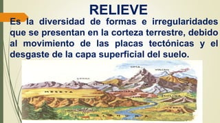 RELIEVE
Es la diversidad de formas e irregularidades
que se presentan en la corteza terrestre, debido
al movimiento de las placas tectónicas y el
desgaste de la capa superficial del suelo.
 