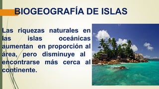 BIOGEOGRAFÍA DE ISLAS
Las riquezas naturales en
las islas oceánicas
aumentan en proporción al
área, pero disminuye al
encontrarse más cerca al
continente.
 