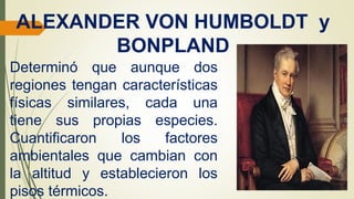 ALEXANDER VON HUMBOLDT y
BONPLAND
Determinó que aunque dos
regiones tengan características
físicas similares, cada una
tiene sus propias especies.
Cuantificaron los factores
ambientales que cambian con
la altitud y establecieron los
pisos térmicos.
 