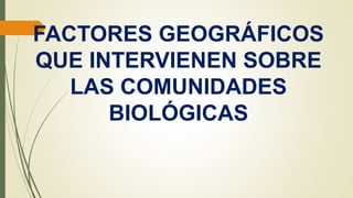 FACTORES GEOGRÁFICOS
QUE INTERVIENEN SOBRE
LAS COMUNIDADES
BIOLÓGICAS
 