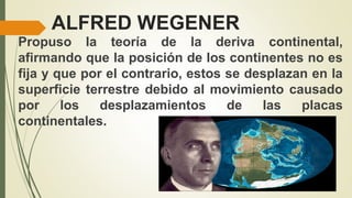 ALFRED WEGENER
Propuso la teoría de la deriva continental,
afirmando que la posición de los continentes no es
fija y que por el contrario, estos se desplazan en la
superficie terrestre debido al movimiento causado
por los desplazamientos de las placas
continentales.
 