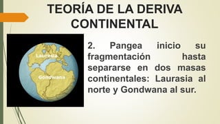 TEORÍA DE LA DERIVA
CONTINENTAL
2. Pangea inicio su
fragmentación hasta
separarse en dos masas
continentales: Laurasia al
norte y Gondwana al sur.
 