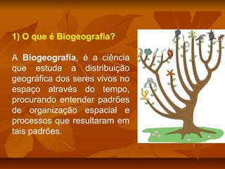 1) O que é Biogeografia?
A Biogeografia, é a ciência
que estuda a distribuição
geográfica dos seres vivos no
espaço através do tempo,
procurando entender padrões
de organização espacial e
processos que resultaram em
tais padrões.

 