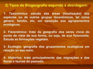 2) Tipos de Biogeografia segundo a abordagem:
1- Taxonômica: estudo das áreas (localização) das
espécies ou de outros grupos taxonômicos, tal como
gênero, família, etc, em oposição aos agrupamentos
ecológicos.
2- Fisionômica: trata da geografia dos seres vivos do
ponto de vista de sua forma, ou seja, de sua fisionomia.
Estuda as formações vegetais.
3- Ecologia: geografia dos grupamentos ecológicos em
relação ao seu meio.
4- Histórica: trata principalmente das migrações e das
floras e faunas do passado.

 