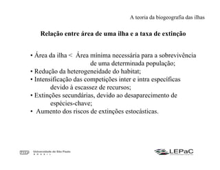 • Área da ilha < Área mínima necessária para a sobrevivência
de uma determinada população;
• Redução da heterogeneidade do habitat;
• Intensificação das competições inter e intra específicas
devido à escassez de recursos;
• Extinções secundárias, devido ao desaparecimento de
espécies-chave;
• Aumento dos riscos de extinções estocásticas.
Relação entre área de uma ilha e a taxa de extinção
A teoria da biogeografia das ilhas
 