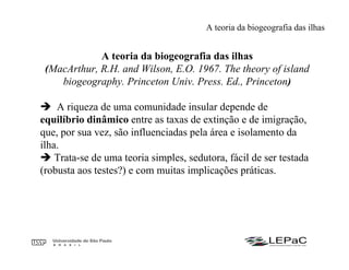 A teoria da biogeografia das ilhas
(MacArthur, R.H. and Wilson, E.O. 1967. The theory of island
biogeography. Princeton Univ. Press. Ed., Princeton)
A riqueza de uma comunidade insular depende de
equilíbrio dinâmico entre as taxas de extinção e de imigração,
que, por sua vez, são influenciadas pela área e isolamento da
ilha.
Trata-se de uma teoria simples, sedutora, fácil de ser testada
(robusta aos testes?) e com muitas implicações práticas.
A teoria da biogeografia das ilhas
 
