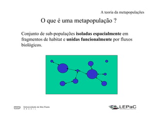O que é uma metapopulação ?
Conjunto de sub-populações isoladas espacialmente em
fragmentos de habitat e unidas funcionalmente por fluxos
biológicos.
A teoria da metapopulações
 