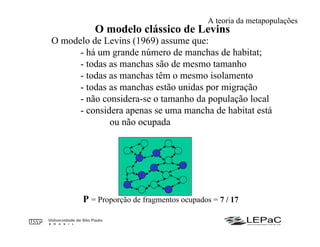 O modelo clássico de Levins
O modelo de Levins (1969) assume que:
- há um grande número de manchas de habitat;
- todas as manchas são de mesmo tamanho
- todas as manchas têm o mesmo isolamento
- todas as manchas estão unidas por migração
- não considera-se o tamanho da população local
- considera apenas se uma mancha de habitat está
ou não ocupada
P = Proporção de fragmentos ocupados = 7 / 17
A teoria da metapopulações
 