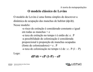O modelo clássico de Levins
O modelo de Levins é uma forma simples de descrever a
dinâmica de ocupação das manchas de habitat (dp/dt).
Nesse modelo:
-o risco de extinção é considerado constante e igual
em todas as manchas = e
-a taxa de extinção no tempo t é então de: e . P
-a possibilidade de colonização é considerada
proporcional à proporção de manchas ocupadas
(fonte de colonizadores) = c . P
-a taxa de colonização no tempo t é de : c . P (1 – P)
Logo:
dP/dt = cP (1-P) – eP
A teoria da metapopulações
 