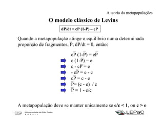O modelo clássico de Levins
dP/dt = cP (1-P) – eP
Quando a metapopulação atinge o equilíbrio numa determinada
proporção de fragmentos, P, dP/dt = 0, então:
cP (1-P) = eP
c (1-P) = e
c - cP = e
- cP = e - c
cP = c - e
P= (c - e) / c
P = 1 - e/c
A metapopulação deve se manter unicamente se e/c < 1, ou c > e
A teoria da metapopulações
 