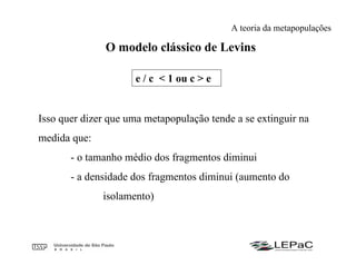 O modelo clássico de Levins
e / c < 1 ou c > e
Isso quer dizer que uma metapopulação tende a se extinguir na
medida que:
- o tamanho médio dos fragmentos diminui
- a densidade dos fragmentos diminui (aumento do
isolamento)
A teoria da metapopulações
 