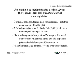 Um exemplo de metapopulação do tipo Levins:
The Glanville fritillary (Melitaea cinxia)
metapopulation
- É uma das metapopulações mais bem estudadas (trabalhos
de equipe do Ilkka Hanski)
- A área de ocorrência na Finlândia é de 1200 km2 de terra,
numa região de 50 por 70 km2.
- Ela tem duas plantas hospedeiras (Plantago e Veronica)
que ocorrem em campos secos, que são os patches
potenciais de habitat para Melitaea cinxia.
- Há 1502 manchas de campos secos na área de ocorrência.
A teoria da metapopulações
 