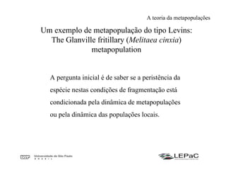 A pergunta inicial é de saber se a peristência da
espécie nestas condições de fragmentação está
condicionada pela dinâmica de metapopulações
ou pela dinâmica das populações locais.
Um exemplo de metapopulação do tipo Levins:
The Glanville fritillary (Melitaea cinxia)
metapopulation
A teoria da metapopulações
 