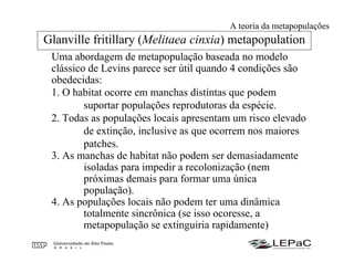Uma abordagem de metapopulação baseada no modelo
clássico de Levins parece ser útil quando 4 condições são
obedecidas:
1. O habitat ocorre em manchas distintas que podem
suportar populações reprodutoras da espécie.
2. Todas as populações locais apresentam um risco elevado
de extinção, inclusive as que ocorrem nos maiores
patches.
3. As manchas de habitat não podem ser demasiadamente
isoladas para impedir a recolonização (nem
próximas demais para formar uma única
população).
4. As populações locais não podem ter uma dinâmica
totalmente sincrônica (se isso ocoresse, a
metapopulação se extinguiria rapidamente)
Glanville fritillary (Melitaea cinxia) metapopulation
A teoria da metapopulações
 