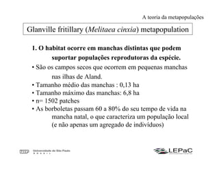 1. O habitat ocorre em manchas distintas que podem
suportar populações reprodutoras da espécie.
• São os campos secos que ocorrem em pequenas manchas
nas ilhas de Aland.
• Tamanho médio das manchas : 0,13 ha
• Tamanho máximo das manchas: 6,8 ha
• n= 1502 patches
• As borboletas passam 60 a 80% do seu tempo de vida na
mancha natal, o que caracteriza um população local
(e não apenas um agregado de indivíduos)
Glanville fritillary (Melitaea cinxia) metapopulation
A teoria da metapopulações
 