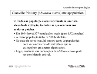 2. Todas as populações locais apresentam um risco
elevado de extinção, inclusive as que ocorrem nos
maiores patches.
• Em 1994 havia 377 populações locais (para 1502 patches)
• A maior população tinha ca 500 borboletas.
• No caso de borboletas, há muitos casos de populações
com várias centenas de indivíduos que se
extinguiram em apenas alguns anos.
• Logo, nenhuma das populações de Melitaea cinxia pode
ser considerada estável.
Glanville fritillary (Melitaea cinxia) metapopulation
A teoria da metapopulações
 