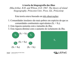 A teoria da biogeografia das ilhas
(MacArthur, R.H. and Wilson, E.O. 1967. The theory of island
biogeography. Princeton Univ. Press. Ed., Princeton)
Esta teoria estava baseada em três observações:
1. Comunidades insulares são mais pobres em espécies do que as
comunidades continentais equivalentes (Sc > S1);
2. Esta riqueza aumenta com o tamanho da ilha;
3. Esta riqueza diminui com o aumento do isolamento da ilha.
S2
S3 S1
S4
Sc
(S1 > S2)(S3 > S4)
(S1 > S3)
(S2 > S4)
 