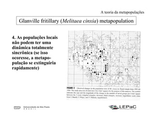 4. As populações locais
não podem ter uma
dinâmica totalmente
sincrônica (se isso
ocoresse, a metapo-
pulação se extinguiria
rapidamente)
Glanville fritillary (Melitaea cinxia) metapopulation
A teoria da metapopulações
 