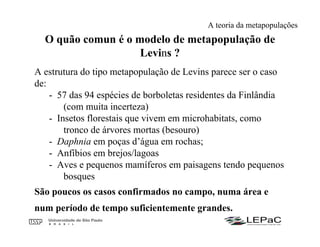 O quão comun é o modelo de metapopulação de
Levins ?
A estrutura do tipo metapopulação de Levins parece ser o caso
de:
- 57 das 94 espécies de borboletas residentes da Finlândia
(com muita incerteza)
- Insetos florestais que vivem em microhabitats, como
tronco de árvores mortas (besouro)
- Daphnia em poças d’água em rochas;
- Anfíbios em brejos/lagoas
- Aves e pequenos mamíferos em paisagens tendo pequenos
bosques
São poucos os casos confirmados no campo, numa área e
num período de tempo suficientemente grandes.
A teoria da metapopulações
 