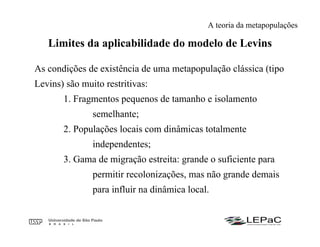 Limites da aplicabilidade do modelo de Levins
As condições de existência de uma metapopulação clássica (tipo
Levins) são muito restritivas:
1. Fragmentos pequenos de tamanho e isolamento
semelhante;
2. Populações locais com dinâmicas totalmente
independentes;
3. Gama de migração estreita: grande o suficiente para
permitir recolonizações, mas não grande demais
para influir na dinâmica local.
A teoria da metapopulações
 
