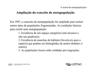 Ampliação do conceito de metapopulação
Em 1997, o conceito de metapopulação foi ampliado para incluir
outros tipos de populações fragmentadas. As condições básicas
para existir uma metapopulação:
1. Existência de um espaço categórico (um mosaico e
não um gradiente);
2. Existência de manchas de habitats (favoráveis para a
espécie) que podem ser distingüidas da matriz (habitat vs
matriz).
3. As populações locais estão unidadas por migrações.
A teoria da metapopulações
 