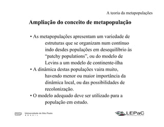 • As metapopulações apresentam um variedade de
estruturas que se organizam num contínuo
indo desdes populações em desequilíbrio às
“patchy populations”, ou do modelo de
Levins a um modelo de continente-ilha
• A dinâmica destas populações vaira muito,
havendo menor ou maior importância da
dinâmica local, ou das possibilidades de
recolonização.
• O modelo adequado deve ser utilizado para a
população em estudo.
Ampliação do conceito de metapopulação
A teoria da metapopulações
 