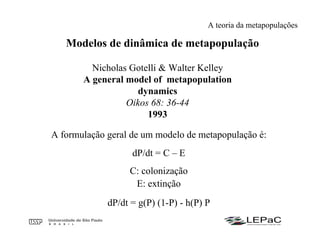Modelos de dinâmica de metapopulação
Nicholas Gotelli & Walter Kelley
A general model of metapopulation
dynamics
Oikos 68: 36-44
1993
A formulação geral de um modelo de metapopulação é:
dP/dt = C – E
C: colonização
E: extinção
dP/dt = g(P) (1-P) - h(P) P
A teoria da metapopulações
 