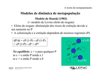Modelos de dinâmica de metapopulação
Modelo de Hanski (1982)
(= modelo de Levins efeito de resgate)
• Efeito de resgate: diminuição dos riscos de extinção devido a
um aumento no P
• A colonização e a extinção dependem de recursos regionais (P)
dP/dt = cP (1-P) - eP (1-P)
= cP (1-P) - eP + eP2
cP
cP cP
e (1-P)
No equilíbrio: c = e para qualquer P
se c > e então P tende a 1
se c < e então P tende a 0
eP2
eP2
e (1-P)
A teoria da metapopulações
 