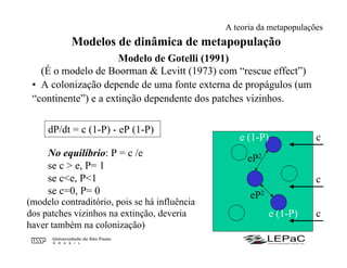 Modelos de dinâmica de metapopulação
Modelo de Gotelli (1991)
(É o modelo de Boorman & Levitt (1973) com “rescue effect”)
• A colonização depende de uma fonte externa de propágulos (um
“continente”) e a extinção dependente dos patches vizinhos.
dP/dt = c (1-P) - eP (1-P)
No equilíbrio: P = c /e
se c > e, P= 1
se c<e, P<1
se c=0, P= 0
(modelo contraditório, pois se há influência
dos patches vizinhos na extinção, deveria
haver também na colonização)
c
c
c
eP2
eP2
e (1-P)
e (1-P)
A teoria da metapopulações
 
