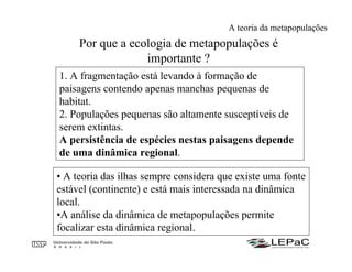 Por que a ecologia de metapopulações é
importante ?
1. A fragmentação está levando à formação de
paisagens contendo apenas manchas pequenas de
habitat.
2. Populações pequenas são altamente susceptíveis de
serem extintas.
A persistência de espécies nestas paisagens depende
de uma dinâmica regional.
• A teoria das ilhas sempre considera que existe uma fonte
estável (continente) e está mais interessada na dinâmica
local.
•A análise da dinâmica de metapopulações permite
focalizar esta dinâmica regional.
A teoria da metapopulações
 