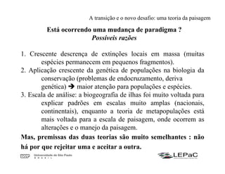 Está ocorrendo uma mudança de paradigma ?
Possíveis razões
1. Crescente descrença de extinções locais em massa (muitas
espécies permanecem em pequenos fragmentos).
2. Aplicação crescente da genética de populações na biologia da
conservação (problemas de endocruzamento, deriva
genética) maior atenção para populações e espécies.
3. Escala de análise: a biogeografia de ilhas foi muito voltada para
explicar padrões em escalas muito amplas (nacionais,
continentais), enquanto a teoria de metapopulações está
mais voltada para a escala de paisagem, onde ocorrem as
alterações e o manejo da paisagem.
Mas, premissas das duas teorias são muito semelhantes : não
há por que rejeitar uma e aceitar a outra.
A transição e o novo desafio: uma teoria da paisagem
 