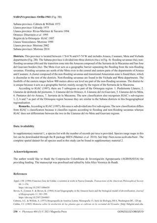 GONZÁLEZ-OROZCO
258 • Phytotaxa 484 (3) © 2021 Magnolia Press
SABANA province- Orfila 1941 (Fig. 3B)
Sabana province- Cabrera  Willink 1973
Llanos province- Udvardy 1975
Llanos province- Rivas-Martínez  Navarro 1994
Orinoco- Dinerstein et al. 1995
Región de la Orinoquia- IGAC 1997
Llanos Venezolanos- Morrone 1999
Llanos province- Morrone 2002
Sabana province- Morrone 2014
Districts. This province is located between 1˚N-6˚N and 67-74˚W and includes Arauca, Casanare, Meta and Vichada
departments (Fig. 2B). The Sabana province is divided into three districts (6a-c in Fig. 4): flooding savannas (6a), non-
flooding savannas (6b) and the transition zone into the Amazon composed of the Serranía de la Macarena and San Jose
del Guaviare borders (6c). The Meta river acts as a geographic barrier separating the flooding from the non-flooding
savannas. Flooding savannas are north of the Meta river in the central and eastern parts of the departments of Arauca
and Casanare. A cluster composed of the non-flooding savannas and transitional Amazonian zone is found there, which
is dissimilar to the rest of the districts. Non-flooding savannas are found in the Vichada and Meta departments. The
foothills of the eastern ranges below 900 metres above sea level are part of the non-flooding savannas. The district 6c
is unique because it acts as a geographic barrier, mainly occupy by the region of the Serranía de la Macarena.
According to IGAC (1997), there are 5 subregions as part of the Orinoquia region: 1. Piedemonte Llanero, 2.
Llanuras de desborde del piemonte, 3. Llanuras del río Orinoco, 4. Llanuras del río Guaviare, 5. Llanuras del río Meta,
6. Pantanos del río Arauca, 7. Serranía de la Macarena. The new classification also recognises IGAC´s sub-regions
1, 2, 6 and 7 as part of the Orinoquia region because they are similar to the Sabana districts in this biogeographical
regionalisation.
Remarks. According to IGAC (1997), this area is sub-divided into five sub-regions. The new classification differs
from IGAC´s classification because it classifies regions according to flooding and non-flooding savannas whereas
IGAC does not differentiate between the two in the Llanuras del río Meta and Guaviare regions.
Data Availability
In supplementary material 1, a species list with the number of records per taxa is provided. Species range maps in this
list can be downloaded through the R package BIEN (Maitner et al. 2018). See http://bien.nceas.ucsb.edu/bien/. The
complete spatial dataset for all species used in this study can be found in supplementary material 2.
Acknowledgements
The author would like to thank the Corporación Colombiana de Investigación Agropecuaria (AGROSAVIA) for
providing funding. The manuscript was proofread and edited by Julia Alice Veronica de Raadt.
References
Appel, J.W. (1994) Francisco Jose de Caldas: a scientist at work in Nueva Granada. Transactions of the American Philosophical Society
84: 1–154.
https://doi.org/10.2307/1006650
Beven, S., Connor, E.  Beven, K. (1984) Avian biogeography in the Amazon basin and the biological model of diversification. Journal
of Biogeography 11: 383–399.
https://doi.org/10.2307/2844803
Cabrera, A.L.  Willink, A. (1973) Biogeografía de América Latina. Monografía 13, Serie de Biología, OEA, Washington DC, 120 pp.
Caldas, F.J. (1803) Memoria sobre la nivelación de las plantas que se cultivan en la vecindad del Ecuador. [http://bdigital.unal.edu.
 