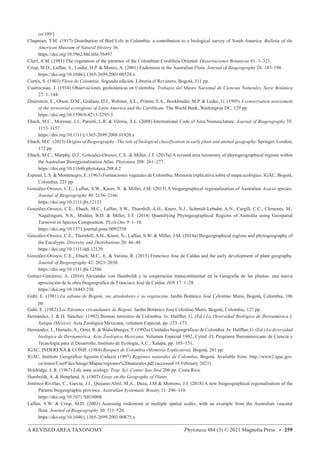 A REVISED AREA TAXONOMY Phytotaxa 484 (3) © 2021 Magnolia Press • 259
co/109/]
Chapman, T.M. (1917) Distribution of Bird Life in Colombia: a contribution to a biological survey of South America. Bulletin of the
American Museum of Natural History 36.
https://doi.org/10.5962/bhl.title.56497
Cleef, A.M. (1981) The vegetation of the páramos of the Colombian Cordillera Oriental. Dissertaciones Botanicae 61: 1–321.
Crisp, M.D., Laffan, S., Linder, H.P.  Munro, A. (2001) Endemism in the Australian Flora. Journal of Biogeography 28: 183–198.
https://doi.org/10.1046/j.1365-2699.2001.00524.x
Cortés, S. (1903) Flora de Colombia. Segunda edición. Librería el Revistero, Bogotá, 311 pp.
Cuatrecasas, J. (1934) Observaciones geobotánicas en Colombia. Trabajos del Museo Nacional de Ciencias Naturales, Serie Botánica
27: 1–144.
Dinerstein, E., Olson, D.M., Graham, D.J., Webster, A.L., Primm, S.A., Bookbinder, M.P.  Ledec, G. (1995) A conservation assessment
of the terrestrial ecoregions of Latin America and the Caribbean. The World Bank, Washington DC, 129 pp.
https://doi.org/10.1596/0-8213-3295-3
Ebach, M.C., Morrone, J.J., Parenti, L.R.  Viloria, Á.L. (2008) International Code of Area Nomenclature. Journal of Biogeography 35:
1153–1157.
https://doi.org/10.1111/j.1365-2699.2008.01920.x
Ebach, M.C. (2015) Origins of Biogeography: The role of biological classification in early plant and animal geography. Springer, London,
172 pp.
Ebach, M.C., Murphy, D.J., Gonzalez-Orozco, C.E.  Miller, J.T. (2015a) A revised area taxonomy of phytogeographical regions within
the Australian Bioregionalisation Atlas. Phytotaxa 208: 261–277.
https://doi.org/10.11646/phytotaxa.208.4.2
Espinal, L.S.  Montenegro, E. (1963) Formaciones vegetales de Colombia. Memoria explicativa sobre el mapa ecológico. IGAC, Bogotá,
Colombia, 221 pp.
González-Orozco, C.E., Laffan, S.W., Knerr, N.  Miller, J.M. (2013) A biogeographical regionalization of Australian Acacia species.
Journal of Biogeography 40: 2156–2166.
https://doi.org/10.1111/jbi.12153
González-Orozco, C.E., Ebach, M.C., Laffan, S.W., Thornhill, A.H., Knerr, N.J., Schmidt-Lebuhn, A.N., Cargill, C.C., Clements, M.,
Nagalingum, N.S., Mishler, B.D.  Miller, J.T. (2014) Quantifying Phytogeographical Regions of Australia using Geospatial
Turnover in Species Composition. PLoS One 9: 1–10.
https://doi.org/10.1371/journal.pone.0092558
González-Orozco, C.E., Thornhill, A.H., Knerr, N., Laffan, S.W.  Miller, J.M. (2014a) Biogeographical regions and phytogeography of
the Eucalypts. Diversity and Distributions 20: 46–48.
https://doi.org/10.1111/ddi.12129
González-Orozco, C.E., Ebach, M.C., E.  Varona, R. (2015) Francisco Jose de Caldas and the early development of plant geography.
Journal of Biogeography 42: 2023–2030.
https://doi.org/10.1111/jbi.12586
Gomez-Gutiérrez, A. (2016) Alexander von Humboldt y la cooperación transcontinental en la Geografía de las plantas: una nueva
apreciación de la obra fitogeográfica de Francisco José de Caldas. HiN 17: 1–28.
https://doi.org/10.18443/238
Guhl, E. (1981) La sabana de Bogotá, sus alrededores y su vegetación. Jardín Botánico José Celestino Mutis, Bogotá, Colombia, 106
pp.
Guhl, E. (1982) Los Páramos circundantes de Bogotá. Jardin Botánico José Celestino Mutis, Bogotá, Colombia, 127 pp.
Hernández, J.  H. Sánchez. (1992) Biomas terrestres de Colombia. In: Halffter, G. (Ed.) La Diversidad Biológica de Iberoamérica I,
Xalapa (México). Acta Zoológica Mexicana, volumen Especial, pp. 153–173.
Hernández, J., Hurtado,A., Ortiz, R.  Walschburger, T. (1992a) Unidades biogeográficas de Colombia. In: Halffter, G. (Ed.) La diversidad
biológica de Iberoamérica, Acta Zoológica Mexicana. Volumen Especial 1992, Cyted -D, Programa Iberoamericano de Ciencia y
Tecnología para el Desarrollo, Instituto de Ecología, A.C., Xalapa, pp. 105–151.
IGAC, INDERENA  CONIF. (1984) Bosques de Colombia (Memoria Explicativa). Bogotá, 201 pp.
IGAC, Instituto Geográfico Agustín Codazzi (1997) Regiones naturales de Colombia. Bogotá. Available from: http://www2.igac.gov.
co/ninos/UserFiles/Image/Mapas/regiones%20naturales.pdf (accessed 18 February 2021)
Holdridge, L.R. (1967) Life zone ecology. Trop. Sci. Center San José 206 pp. Costa Rica.
Humboldt, A.  Bonpland, A. (1807) Essay on the Geography of Plants.
Jiménez-Rivillas, C., García, J.J., Quijano-Abril, M.A., Daza, J.M  Morrone, J.J. (2018) A new biogeographical regionalisation of the
Páramo biogeographic province. Australian Systematic Botany 31: 296–310.
https://doi.org/10.1071/SB18008
Laffan, S.W.  Crisp, M.D. (2003) Assessing endemism at multiple spatial scales, with an example from the Australian vascular
flora. Journal of Biogeography 30: 511–520.
https://doi.org/10.1046/j.1365-2699.2003.00875.x
 