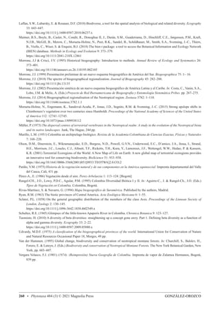GONZÁLEZ-OROZCO
260 • Phytotaxa 484 (3) © 2021 Magnolia Press
Laffan, S.W., Lubarsky, E.  Rosauer, D.F. (2010) Biodiverse, a tool for the spatial analysis of biological and related diversity. Ecography
33: 643–647.
https://doi.org/10.1111/j.1600-0587.2010.06237.x
Maitner, B.S., Boyle, B., Casler, N., Condit, R., Donoghue II, J., Durán, S.M., Guaderrama, D., Hinchliff, C.E., Jørgensen, P.M., Kraft,
N.J.B., McGill, B., Merow, C., Morueta-Holme, N., Peet, R.K., Sandel, B., Schildhauer, M., Smith, S.A., Svenning, J.-C., Thiers,
B., Violle, C., Wiser, S.  Enquist, B.J. (2018) The bien r package: a tool to access the Botanical Information and Ecology Network
(BIEN) database. Methods in Ecology and Evolution 9: 373–379.
https://doi.org/10.1111/2041-210X.12861
Morrone, J.J  Crisci, J.V. (1995) Historical biogeography: Introduction to methods. Annual Review of Ecology and Systematics 26:
373–401.
https://doi.org/10.1146/annurev.es.26.110195.002105
Morrone, J.J. (1999) Presentación preliminar de un nuevo esquema biogeográfico de América del Sur. Biogeographica 75: 1– 16.
Morrone, J.J. (2018) The spectre of biogeographical regionalization. Journal of Biogeography 45: 282–288.
https://doi.org/10.1111/jbi.13135
Morrone, J.J. (2002) Presentación sintética de un nuevo esquema biogeográfico de América Latina y el Caribe. In: Costa, C., Vanin, S.A.,
Lobo, J.M.  Melic, A. (Eds.) Proyecto de Red Iberoamericana de Biogeografía y Entomología Sistemática Pribes. pp. 267–275.
Morrone, J.J. (2014) Biogeographical regionalisation of the Neotropical region. Zootaxa 3782: 1–110.
https://doi.org/10.11646/zootaxa.3782.1.1
Morueta-Holme, N., Engemann, K., Sandoval-Acuña, P., Jonas, J.D., Segnitz, R.M.  Svenning, J.-C. (2015) Strong upslope shifts in
Chimborazo’s vegetation over two centuries since Humboldt. Proceedings of the National Academy of Sciences of the United States
of America 112: 12741–12745.
https://doi.org/10.1073/pnas.1509938112
Müller, P. (1973) The dispersal centres of terrestrial vertebrates in the Neotropical realm: A study in the evolution of the Neotropical biota
and its native landscapes. Junk, The Hague, 244 pp.
Murillo, L.M. (1951) Colombia un archipielago biológico. Revista de la Academia Colombiana de Ciencias Exactas, Físicas y Naturales
7: 168–220.
Olson, D.M., Dinerstein, E., Wikramanayake, E.D., Burgess, N.D., Powell, G.V.N., Underwood, E.C., D’amico, J.A., Itoua, I., Strand,
H.E., Morrison, J.C., Loucks, C.J., Allnutt, T.F., Ricketts, T.H., Kura, Y., Lamoreux, J.F., Wettengel, W.W., Hedao, P.  Kassem,
K.R. (2001) Terrestrial Ecoregions of the World: A New Map of Life on Earth: A new global map of terrestrial ecoregions provides
an innovative tool for conserving biodiversity. BioScience 51: 933–938.
https://doi.org/10.1641/0006-3568(2001)051[0933:TEOTWA]2.0.CO;2
Patiño, V.M. (1975) Historia de la vegetación natural y de sus componentes en la América equinoccial. Imprenta departamental del Valle
del Cauca, Cali, 431 pp.
Pérez-A., E. (1986) Vegetación desde el aire. Perez-Arbelaezia 1: 113–124. [Bogotá]
Rangel-CH., J.O., Lowy, P.D.C., Agular, P.M. (1995) Colombia Diversidad Biótica I y II. In: Aguirre-C., J.  Rangel-Ch., J.O. (Eds.)
Tipos de Vegetación en Colombia. Colombia, Bogotá.
Rivas-Martínez, S.  Navarro, G. (1994) Mapa biogeográfico de Suramérica. Published by the authors, Madrid.
Ryan, R.M. (1963) The biotic provinces of Central America. Acta Zoológica Mexicana 6: 1–55.
Sclater, P.L. (1858) On the general geographic distribution of the members of the class Aves. Proceedings of the Linnean Society of
London, Zoology 2: 130–145.
https://doi.org/10.1111/j.1096-3642.1858.tb02549.x
Schultes, R.E. (1945) Glimpses of the little-known Apaporis River in Colombia. Chronica Botanica 9: 123–127.
Tuomisto, H. (2010) A diversity of beta diversities: straightening up a concept gone awry. Part 1. Defining beta diversity as a function of
alpha and gamma diversity. Ecography 33: 2–22.
https://doi.org/10.1111/j.1600-0587.2009.05880.x
Udvardy, M.D.F. (1975) A classification of the biogeographical provinces of the world. International Union for Conservation of Nature
and Natural Resources Occasional Paper 18, Morges, 49 pp.
Van der Hammen. (1995) Global change, biodiversity and conservation of neotropical montane forests. In: Churchill, S., Balslev, H.,
Forero, E.  Luteyn, J. (Eds.) Biodiversity and conservation of Neotropical Montane Forests. The New York Botanical Garden, New
York, pp. 603–607.
Vergara Velasco, F.J. (1901) (1974). (Reimpresión) Nueva Geografía de Colombia. Imprenta de vapor de Zalamea Hermanos, Bogotá,
839 pp.
 