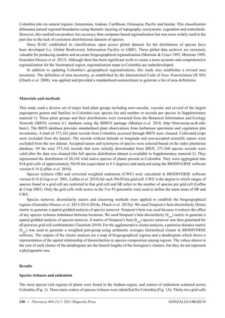 GONZÁLEZ-OROZCO
248 • Phytotaxa 484 (3) © 2021 Magnolia Press
Colombia into six natural regions: Amazonian, Andean, Caribbean, Orinoquia, Pacific and Insular. This classification
delineates natural regional boundaries using thematic layering of topography, ecosystems, vegetation and watersheds.
However, this method can produce less accuracy than computer-based regionalisation but was more widely used in the
past due to the lack of consistent distributional datasets of species.
Since IGAC established its classification, open access global datasets for the distribution of species have
been developed (i.e. Global Biodiversity Information Facility or GBIF). These global data archives are extremely
valuable for producing modern and accurate biogeographical regionalisation (Morrone  Crisci 1995, Morrone 1999,
González-Orozco et al. 2013). Although there has been significant work to create a more accurate and comprehensive
regionalisation for the Neotropical region, regionalisation maps in Colombia are underdeveloped.
In addition to updating Colombia’s geographical regionalisations, this study also establishes a revised area
taxonomy. The definition of area taxonomy, as established by the International Code of Area Nomenclature (ICAN)
(Ebach et al. 2008), was applied and provided a standardised nomenclature to generate a list of area definitions.
Materials and methods
This study used a diverse set of major land plant groups including non-vascular, vascular and several of the largest
angiosperm genera and families in Colombia (see species list and number or records per species in Supplementary
material 1). These plant groups and their distributions were extracted from the Botanical Information and Ecology
Network (BIEN) version 4.1 database using the RBIEN package (Maitner et al. 2018, http://bien.nceas.ucsb.edu/
bien/). The BIEN database provides standardised plant observations from herbarium specimens and vegetation plot
inventories. A total of 373,162 plant records from Colombia accessed through BIEN were cleaned. Cultivated crops
were excluded from the dataset. The records without latitude or longitude and non-accepted scientific names were
excluded from the raw dataset. Accepted names and synonyms of species were selected based on the index plantarum
database. Of the total 373,162 records that were initially downloaded from BIEN, 271,568 species records were
valid after the data was cleaned (the full species distribution dataset is available in Supplementary material 2). They
represented the distribution of 20,142 wild native species of plants present in Colombia. They were aggregated into
414 grid cells of approximately 50x50 km (equivalent to 0.5 degrees) and analysed using the BIODIVERSE software
version 0.18 (Laffan et al. 2010).
Species richness (SR) and corrected weighted endemism (CWE) were calculated in BIODIVERSE software
version 0.18 (Crisp et al. 2001, Laffan et al. 2010) for each 50x50 km grid cell. CWE is the degree to which ranges of
species found in a grid cell are restricted to that grid cell and SR refers to the number of species per grid cell (Laffan
 Crisp 2003). Only the grid cells with scores in the 5 to 95 percentile were used to define the main areas of SR and
CWE.
Species turnover, dissimilarity matrix and clustering methods were applied to establish the biogeographical
regions (Gonzalez-Orozco et al. 2013-2014-2014a, Ebach et al. 2015a). We used Simpson’s beta dissimilarity (bsim)
metric to generate a spatial gridded analysis of species turnover. Simpson’s beta was used because it reduces the effect
of any species richness imbalance between locations. We used Simpson’s beta dissimilarity (bsim
) metric to generate a
spatial gridded analysis of species turnover. A matrix of Simpson’s beta (bsim
) species turnover was then generated for
all pairwise grid cell combinations (Tuomisto 2010). For the agglomerative cluster analysis, a pairwise distance matrix
(bsim
) was used to generate a weighted pair-group using arithmetic averages hierarchical cluster in BIODIVERSE
software. The outputs of the cluster analysis are a map of biogeographical regions and a dendrogram which shows a
representation of the spatial relationship of dissimilarities in species composition among regions. The values shown in
the root of each cluster of the dendrogram are the branch lengths of the bioregion’s clusters, but they do not represent
a phylogenetic tree.
Results
Species richness and endemism
The most species rich regions of plants were found in the Andean region, and centres of endemism scattered across
Colombia (Fig. 1). Three main centres of species richness were identified for Colombia (Fig. 1A). Thirty-two grid cells
 