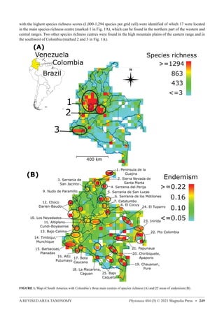 A REVISED AREA TAXONOMY Phytotaxa 484 (3) © 2021 Magnolia Press • 249
with the highest species richness scores (1,000-1,294 species per grid cell) were identified of which 17 were located
in the main species richness centre (marked 1 in Fig. 1A), which can be found in the northern part of the western and
central ranges. Two other species richness centres were found in the high mountain plains of the eastern range and in
the southwest of Colombia (marked 2 and 3 in Fig. 1A).
FIGURE 1. Map of South America with Colombia´s three main centres of species richness (A) and 25 areas of endemism (B).
 